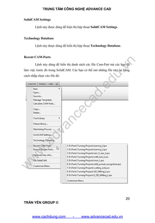 TRUNG TÂM CÔNG NGHỆ ADVANCE CAD
20
TRẦN YẾN GROUP ©
SolidCAM Settings
Lệnh này được dùng để hiện thị hộp thoại SolidCAM Settings .
Technology Database
Lệnh này được dùng để hiển thị hộp thoại Technology Database.
Recent CAM-Parts
Lệnh này dùng để hiển thị danh sách các file Cam-Part mà các bạn đã
làm việc trước đó trong SolidCAM. Các bạn có thể mở những file này lại bằng
cách nhấp chọn vào file đó.
w
w
w
.advancecad.edu.vn
www.cachdung.com - www.advancecad.edu.vn
 