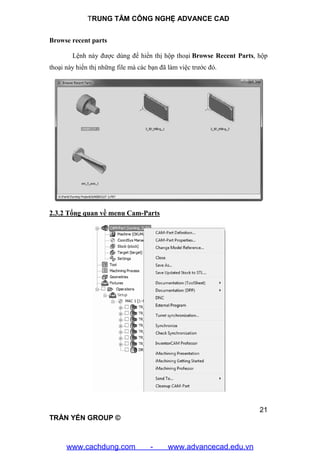 TRUNG TÂM CÔNG NGHỆ ADVANCE CAD
21
TRẦN YẾN GROUP ©
Browse recent parts
Lệnh này được dùng để hiển thị hộp thoại Browse Recent Parts, hộp
thoại này hiển thị những file mà các bạn đã làm việc trước đó.
2.3.2 Tổng quan về menu Cam-Parts
www.cachdung.com - www.advancecad.edu.vn
 