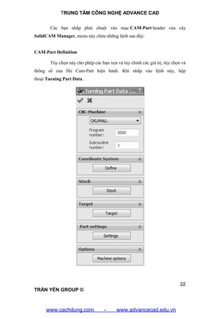 TRUNG TÂM CÔNG NGHỆ ADVANCE CAD
22
TRẦN YẾN GROUP ©
Các bạn nhấp phải chuột vào mục CAM-Part header của cây
SolidCAM Manager, menu này chứa những lệnh sau đây:
CAM-Part Definition
Tùy chọn này cho phép các bạn xen và tùy chỉnh các giá trị, tùy chọn và
thông số của file Cam-Part hiện hành. Khi nhấp vào lệnh này, hộp
thoại Turning Part Data .
www.cachdung.com - www.advancecad.edu.vn
 
