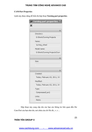 TRUNG TÂM CÔNG NGHỆ ADVANCE CAD
23
TRẦN YẾN GROUP ©
CAM-Part Properties
Lệnh này được dùng để hiển thị hộp thoại Turning part properties.
Hộp thoại này cung cấp cho các bạn các thông tin liên quan đến file
Cam-Part của bạn như tên, nơi chứa của chi file đó,..v..v…
www.cachdung.com - www.advancecad.edu.vn
 