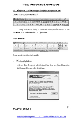 TRUNG TÂM CÔNG NGHỆ ADVANCE CAD
24
TRẦN YẾN GROUP ©
2.3.3 Tổng quan về môi trường gia công tiện trong SolidCAM
Các thanh công cụ của SolidCAM
Trong SolidWorks, chúng ta có các tab liên quan đến SolidCAM như
sau: SolidCAM Part và SolidCAM Operations .
SolidCAM Part
Trong tab này có những lệnh sau đây:
 About SolidCAM
Lệnh này dùng để hiển thị một hộp thoại, hộp thoại này chứa những thông
tin liên quan đến phần mềm SolidCAM.
www.cachdung.com - www.advancecad.edu.vn
 