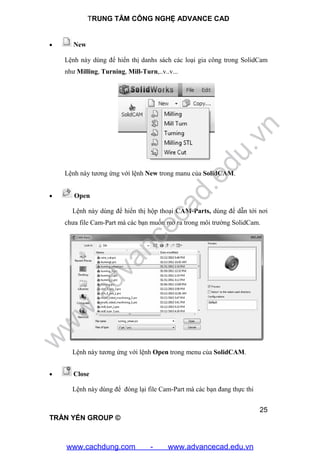 TRUNG TÂM CÔNG NGHỆ ADVANCE CAD
25
TRẦN YẾN GROUP ©
 New
Lệnh này dùng để hiển thị danhs sách các loại gia công trong SolidCam
như Milling, Turning, Mill-Turn,..v..v...
Lệnh này tương ứng với lệnh New trong manu của SolidCAM.
 Open
Lệnh này dùng để hiển thị hộp thoại CAM-Parts, dùng để dẫn tới nơi
chưa file Cam-Part mà các bạn muốn mở ra trong môi trường SolidCam.
Lệnh này tương ứng với lệnh Open trong menu của SolidCAM.
 Close
Lệnh này dùng để đóng lại file Cam-Part mà các bạn đang thực thi
w
w
w
.advancecad.edu.vn
www.cachdung.com - www.advancecad.edu.vn
 