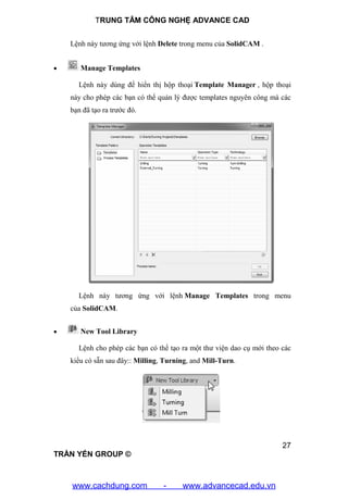 TRUNG TÂM CÔNG NGHỆ ADVANCE CAD
27
TRẦN YẾN GROUP ©
Lệnh này tương ứng với lệnh Delete trong menu của SolidCAM .
 Manage Templates
Lệnh này dùng để hiển thị hộp thoại Template Manager , hộp thoại
này cho phép các bạn có thể quản lý được templates nguyên công mà các
bạn đã tạo ra trước đó.
Lệnh này tương ứng với lệnh Manage Templates trong menu
của SolidCAM.
 New Tool Library
Lệnh cho phép các bạn có thể tạo ra một thư viện dao cụ mới theo các
kiểu có sẵn sau đây:: Milling, Turning, and Mill-Turn.
www.cachdung.com - www.advancecad.edu.vn
 
