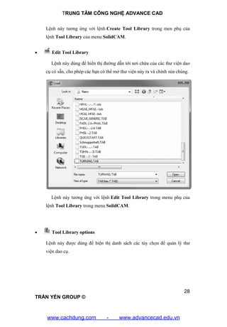TRUNG TÂM CÔNG NGHỆ ADVANCE CAD
28
TRẦN YẾN GROUP ©
Lệnh này tương ứng với lệnh Create Tool Library trong men phụ của
lệnh Tool Library của menu SolidCAM.
 Edit Tool Library
Lệnh này dùng để hiển thị đường dẫn tới nơi chứa của các thư viện dao
cụ có sẵn, cho phép các bạn có thể mở thư viện này ra và chỉnh sửa chúng.
Lệnh này tương ứng với lệnh Edit Tool Library trong menu phụ của
lệnh Tool Library trong menu SolidCAM.
 Tool Library options
Lệnh này được dùng để hiện thị danh sách các tùy chọn để quản lý thư
viện dao cụ.
www.cachdung.com - www.advancecad.edu.vn
 