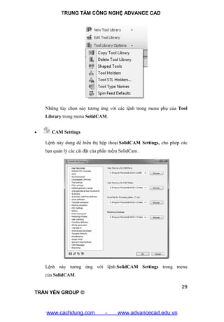 TRUNG TÂM CÔNG NGHỆ ADVANCE CAD
29
TRẦN YẾN GROUP ©
Những tùy chọn này tương ứng với các lệnh trong menu phụ của Tool
Library trong menu SolidCAM.
 CAM Settings
Lệnh này dùng để hiển thị hộp thoại SolidCAM Settings, cho phép các
bạn quản lý các cài đặt của phần mềm SolidCam .
Lệnh này tương ứng với lệnh SolidCAM Settings trong menu
của SolidCAM.
www.cachdung.com - www.advancecad.edu.vn
 