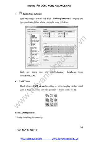 TRUNG TÂM CÔNG NGHỆ ADVANCE CAD
30
TRẦN YẾN GROUP ©
 Technology Database
Lệnh này dùng để hiển thi hôp thoại Technology Database, cho phép các
bạn quản lý các dữ liệu về các công nghệ trong SolidCam.
Lệnh này tương ứng với lệnh Technology Databasec trong
menu SolidCAM .
 CAM Views
Thanh công cụ CAM Views chứa những tùy chọn cho phép các bạn có thể
quản lý được các chế độ xem liên quan đến vị trí của hệ trục tọa độ.
SolidCAM Operations
Tab này chứ những lệnh sau đây:
w
w
w
.advancecad.edu.vn
www.cachdung.com - www.advancecad.edu.vn
 