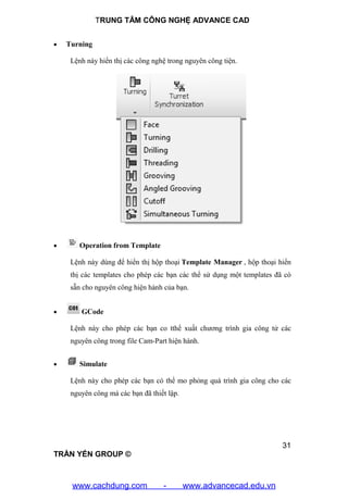 TRUNG TÂM CÔNG NGHỆ ADVANCE CAD
31
TRẦN YẾN GROUP ©
 Turning
Lệnh này hiển thị các công nghệ trong nguyên công tiện.
 Operation from Template
Lệnh này dùng để hiển thị hộp thoại Template Manager , hộp thoại hiển
thị các templates cho phép các bạn các thể sử dụng một templates đã có
sẵn cho nguyên công hiện hành của bạn.
 GCode
Lệnh này cho phép các bạn co tthể xuất chương trình gia công tử các
nguyên công trong file Cam-Part hiện hành.
 Simulate
Lệnh này cho phép các bạn có thể mo phỏng quá trình gia công cho các
nguyên công mà các bạn đã thiết lập.
www.cachdung.com - www.advancecad.edu.vn
 