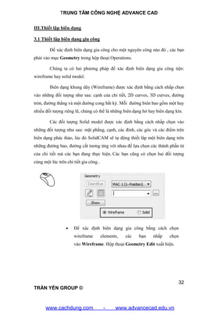 TRUNG TÂM CÔNG NGHỆ ADVANCE CAD
32
TRẦN YẾN GROUP ©
III.Thiết lập biên dạng
3.1 Thiết lập biên dạng gia công
Để xác định biên dạng gia công cho một nguyên công nào đó , các bạn
phải vào mục Geometry trong hộp thoại Operations.
Chúng ta có hai phương pháp để xác định biên dạng gia công tiện:
wireframe hay solid model.
Biên dạng khung dây (Wireframe) được xác định bằng cách nhấp chọn
vào những đối tượng như sau: cạnh của chi tiết, 2D curves, 3D curves, đường
tròn, đường thẳng và một đường cong bất kỳ. Mỗi đường biên bao gồm một hay
nhiều đối tượng riêng lẽ, chúng có thể là những biên dạng hở hay biên dạng kín.
Các đối tượng Solid model được xác định bằng cách nhấp chọn vào
những đối tượng như sau: mặt phẳng, cạnh, các đỉnh, các góc và các điểm trên
biên dạng phác thảo, lúc đó SolidCAM sẽ tự động thiết lâp một biên dạng trên
những đường bao, đường cắt tương ứng với nhau để lựa chọn các thành phần tử
của chi tiết mà các bạn đang thực hiện. Các bạn cũng có chọn hai đối tượng
cùng một lúc trên chi tiết gia công..
 Để xác định biên dạng gia công bằng cách chọn
wireframe elements, các bạn nhấp chọn
vào Wireframe. Hộp thoại Geometry Edit xuất hiện.
www.cachdung.com - www.advancecad.edu.vn
 
