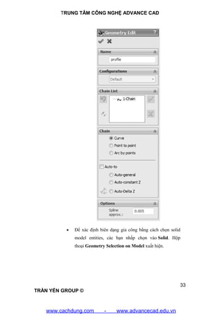 TRUNG TÂM CÔNG NGHỆ ADVANCE CAD
33
TRẦN YẾN GROUP ©
 Để xác định biên dạng gia công bẳng cách chọn solid
model entities, các bạn nhấp chọn vào Solid. Hộp
thoại Geometry Selection on Model xuất hiện.
www.cachdung.com - www.advancecad.edu.vn
 