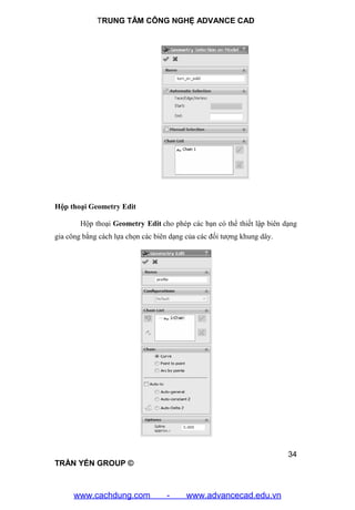 TRUNG TÂM CÔNG NGHỆ ADVANCE CAD
34
TRẦN YẾN GROUP ©
Hộp thoại Geometry Edit
Hộp thoại Geometry Edit cho phép các bạn có thể thiết lập biên dạng
gia công bằng cách lựa chọn các biên dạng của các đối tượng khung dây.
www.cachdung.com - www.advancecad.edu.vn
 