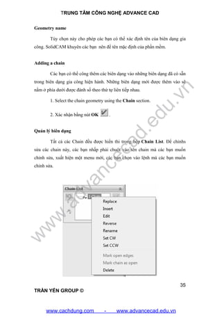 TRUNG TÂM CÔNG NGHỆ ADVANCE CAD
35
TRẦN YẾN GROUP ©
Geometry name
Tùy chọn này cho phép các bạn có thể xác định tên của biên dạng gia
công. SolidCAM khuyên các bạn nên để tên mặc định của phần mềm.
Adding a chain
Các bạn có thể công thêm các biên dạng vào những biên dạng đã có sẵn
trong biên dạng gia công hiện hành. Những biên dạng mới được thêm vào sẽ
nằm ở phía dưới được đánh số theo thứ tự liên tiếp nhau.
1. Select the chain geometry using the Chain section.
2. Xác nhận bằng nút OK .
Quản lý biên dạng
Tất cả các Chain đều được hiển thi trong hộp Chain List. Để chỉnhs
sửa các chain này, các bạn nhấp phải chuột vào tên chain mà các bạn muốn
chỉnh sửa, xuất hiện một menu mới, các bạn chọn vào lệnh mà các bạn muốn
chỉnh sửa.
w
w
w
.advancecad.edu.vn
www.cachdung.com - www.advancecad.edu.vn
 