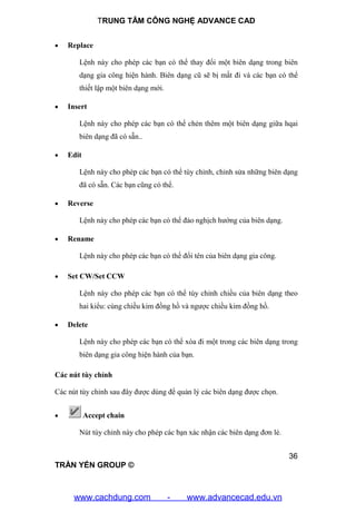 TRUNG TÂM CÔNG NGHỆ ADVANCE CAD
36
TRẦN YẾN GROUP ©
 Replace
Lệnh này cho phép các bạn có thể thay đổi một biên dạng trong biên
dạng gia công hiện hành. Biên dạng cũ sẽ bị mất đi và các bạn có thể
thiết lập một biên dạng mới.
 Insert
Lệnh này cho phép các bạn có thể chẻn thêm một biên dạng giữa hqai
biên dạng đã có sẵn..
 Edit
Lệnh này cho phép các bạn có thể tùy chỉnh, chỉnh sửa những biên dạng
đã có sẵn. Các bạn cũng có thể.
 Reverse
Lệnh này cho phép các bạn có thể đảo nghịch hướng của biên dạng.
 Rename
Lệnh này cho phép các bạn có thể đổi tên của biên dạng gia công.
 Set CW/Set CCW
Lệnh này cho phép các bạn có thể tùy chỉnh chiều của biên dạng theo
hai kiểu: cùng chiều kim đồng hồ và ngược chiều kim đồng hồ.
 Delete
Lệnh này cho phép các bạn có thể xóa đi một trong các biên dạng trong
biên dạng gia công hiện hành của bạn.
Các nút tùy chỉnh
Các nút tùy chỉnh sau đây được dùng để quản lý các biên dạng được chọn.
 Accept chain
Nút tùy chỉnh này cho phép các bạn xác nhận các biên dạng đơn lẻ.
www.cachdung.com - www.advancecad.edu.vn
 