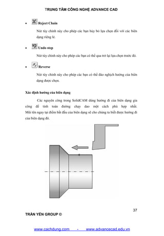 TRUNG TÂM CÔNG NGHỆ ADVANCE CAD
37
TRẦN YẾN GROUP ©
 Reject Chain
Nút tùy chỉnh này cho phép các bạn hủy bỏ lựa chọn đối với các biên
dạng riêng lẻ.
 Undo step
Nút tùy chỉnh này cho phép các bạn có thể qua trở lại lựa chọn trước đó.
 Reverse
Nút tùy chỉnh này cho phép các bạn có thể đảo nghịch hướng của biên
dạng được chọn.
Xác định hướng của biên dạng
Các nguyên công trong SolidCAM dùng hướng đi của biên dạng gia
công để tính toán đường chạy dao một cách phù hợp nhất.
Mũi tên ngay tại điểm bắt đầu của biên dạng sẽ cho chúng ta biết được hướng đi
của biên dạng đó.
www.cachdung.com - www.advancecad.edu.vn
 