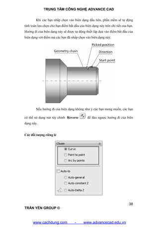 TRUNG TÂM CÔNG NGHỆ ADVANCE CAD
38
TRẦN YẾN GROUP ©
Khi các bạn nhấp chọn vào biên dạng đầu tiên, phần mềm sẽ tự động
tính toán lựa chọn cho bạn điểm bắt dầu của biên dạng này trên chi tiết của bạn.
Hướng đi của biên dạng này sẽ được tự động thiết lâp dựa vào điểm bắt đầu của
biên dạng với điểm mà các bạn đã nhấp chọn vào biên dạng này.
Nếu hướng đi của biên dạng không như ý các bạn mong muốn, các bạn
có thể sử dụng nút tùy chỉnh Reverse để đảo ngược hướng đi của biên
dạng này.
Các đối tượng riêng lẻ
www.cachdung.com - www.advancecad.edu.vn
 