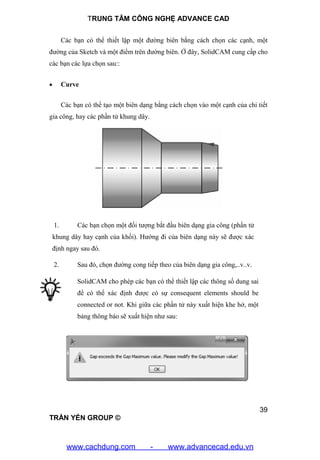 TRUNG TÂM CÔNG NGHỆ ADVANCE CAD
39
TRẦN YẾN GROUP ©
Các bạn có thể thiết lập một đường biên bằng cách chọn các cạnh, một
đường của Sketch và một điểm trên đường biên. Ở đây, SolidCAM cung cấp cho
các bạn các lựa chọn sau::
 Curve
Các bạn có thể tạo một biên dạng bằng cách chọn vào một cạnh của chi tiết
gia công, hay các phần tử khung dây.
1. Các bạn chọn một đối tượng bắt đầu biên dạng gia công (phần tử
khung dây hay cạnh của khối). Hướng đi của biên dạng này sẽ được xác
định ngay sau đó.
2. Sau đó, chọn đường cong tiếp theo của biên dạng gia công,..v..v.
SolidCAM cho phép các bạn có thể thiết lập các thông số dung sai
để có thể xác định được có sự consequent elements should be
connected or not. Khi giữa các phần tử này xuất hiện khe hở, một
bảng thông báo sẽ xuất hiện như sau:
www.cachdung.com - www.advancecad.edu.vn
 