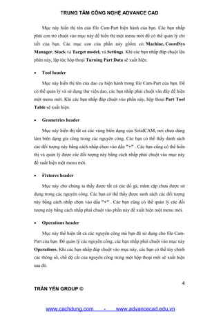 TRUNG TÂM CÔNG NGHỆ ADVANCE CAD
4
TRẦN YẾN GROUP ©
Mục này hiển thị tên của file Cam-Part hiện hành của bạn. Các bạn nhấp
phải con trỏ chuột vào mục này để hiển thị một menu mới để có thể quản lý chi
tiết của bạn. Các mục con của phần này gôồm có: Machine, CoordSys
Manager, Stock và Target model, và Settings. Khi các bạn nhấp đúp chuột lên
phân này, lập tức hộp thoại Turning Part Data sẽ xuất hiện.
 Tool header
Mục này hiển thị tên của dao cụ hiện hành trong file Cam-Part của bạn. Để
có thể quản lý và sử dụng thư viện dao, các bạn nhấp phải chuột vào đây để hiện
một menu mới. Khi các bạn nhấp đúp chuột vào phần này, hộp thoại Part Tool
Table sẽ xuất hiện.
 Geometries header
Mục này hiển thị tất cả các vùng biên dạng của SolidCAM, nơi chưa dùng
làm biên dạng gia công trong các nguyên công. Các bạn có thể thấy danh sách
các đối tượng này bằng cách nhấp chọn vào dấu "+" . Các bạn cũng có thể hiển
thị và quản lý được các đối tượng này bằng cách nhấp phải chuột vào mục này
để xuất hiện một menu mới.
 Fixtures header
Mục này cho chúng ta thấy được tất cả các đồ gá, mâm cặp chưa được sử
dụng trong các nguyên công. Các bạn có thể thấy được sanh sách các đối tượng
này bằng cách nhấp chọn vào dấu "+" . Các bạn cũng có thể quản lý các đối
tượng này bằng cách nhấp phải chuột vào phần này để xuất hiện một menu mới.
 Operations header
Mục này thể hiện tất cả các nguyên công mà bạn đã sử dụng cho file Cam-
Part của bạn. Để quản lý các nguyên công, các bạn nhấp phải chuột vào mục này
Operations. Khi các bạn nhấp đúp chuột vào mục này, các bạn có thể tùy chỉnh
các thông số, chế độ cắt của nguyên công trong một hộp thoại mới sẽ xuất hiện
sau đó.
www.cachdung.com - www.advancecad.edu.vn
 