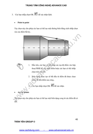 TRUNG TÂM CÔNG NGHỆ ADVANCE CAD
40
TRẦN YẾN GROUP ©
3. Các bạn nhấp chọn OK để xác nhận lệnh.
 Point to point
Tùy chọn này cho phép các bạn có thể tạo một đường biên bằng cách nhấp chọn
vào các điểm bất kỳ..
1. Đầu tiên, các bạn có thể nhập các tọa độ điểm vào hộp
thoại XYZ để xác nhận điểm hoặc các bạn có thể nhấp
chọn trên chi tiết.
2. Biên dạng được tạo sẽ bắt đầu từ điểm đã được chọn
trước đó đến điểm sau cùng..
3. Các bạn nhấp chọn OK để xác nhận.
 Arc by points
Tùy chọn này cho phép các bạn có thể tạo một biên dạng cong từ các điểm đã có
sẵn.
w
w
w
.advancecad.edu.vn
www.cachdung.com - www.advancecad.edu.vn
 