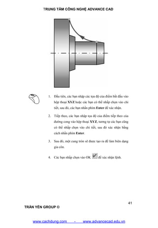 TRUNG TÂM CÔNG NGHỆ ADVANCE CAD
41
TRẦN YẾN GROUP ©
1. Đầu tiên, các bạn nhập các tọa độ của điểm bắt đầu vào
hộp thoại XYZ hoặc các bạn có thể nhấp chọn vào chi
tiết, sau đó, các bạn nhấn phím Enter để xác nhận.
2. Tiếp theo, các bạn nhập tọa độ của điểm tiếp theo của
đường cong vào hộp thoại XYZ, tương tự các bạn cũng
có thể nhấp chọn vào chi tiết, sau đó xác nhận bằng
cách nhấn phím Enter.
3. Sau đó, một cung tròn sẽ được tạo ra để làm biên dạng
gia côn.
4. Các bạn nhấp chọn vào OK để xác nhận lệnh.
www.cachdung.com - www.advancecad.edu.vn
 
