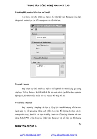 TRUNG TÂM CÔNG NGHỆ ADVANCE CAD
42
TRẦN YẾN GROUP ©
Hộp thoại Geometry Selection on Model
Hộp thoại này cho phép các bạn có thể xác lập biên dạng gia công tiện
bằng cách nhấp chọn các đối tượng trên chi tiết của bạn.
Geometry name
Tùy chọn này cho phép các bạn có thể đặt tên cho biên dạng gia công
của bạn. Thông thường, SolidCAM sẽ đặt tên mặc định cho biên dạng mà các
bạn tạo ra, tuy nhiên nếu muốn thì các bạn có thể thay đổi nó.
Automatic selection
Tùy chọn này cho phép các bạn tự động lựa chọn biên dạng trên bề mặt
ngoài của chi tiết gia công bằng cách nhấp chọn vào đối tượng đầu tiên và đối
tượng cuối cùng. Sau khi các bạn đã nhấp chọn vào đối tường đầu tiên và cuối
cùng, SolidCAM sẽ tư động xác nhận biên dạng này và nối liền hai đối tượng
www.cachdung.com - www.advancecad.edu.vn
 