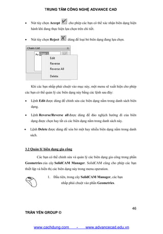 TRUNG TÂM CÔNG NGHỆ ADVANCE CAD
46
TRẦN YẾN GROUP ©
 Nút tùy chọn Accept cho phép các bạn có thể xác nhận biên dạng hiện
hành khi đang thực hiện lựa chọn trên chi tiết.
 Nút tùy chọn Reject dùng để loại bỏ biên dạng đang lựa chọn.
Khi các bạn nhấp phải chuột vào mục này, một menu sẽ xuất hiện cho phép
các bạn có thể quản lý các biên dạng này bằng các lệnh sau đây:
 Lệnh Edit được dùng để chỉnh sửa các biên dạng nằm trong danh sách biên
dạng.
 Lệnh Reverse/Reverse all được dùng để đảo nghịch hướng đi của biên
dạng được chọn hay tất cả các biên dạng nằm trong danh sách này.
 Lệnh Delete được dùng để xóa bỏ một hay nhiều biên dạng nằm trong danh
sách.
3.2 Quản lý biên dạng gia công
Các bạn có thể chỉnh sửa và quản lý các biên dạng gia công trong phần
Geometries của cây SolidCAM Manager. SolidCAM cũng cho phép các bạn
thiết lập và hiển thị các biên dạng này trong menu operation.
1. Đầu tiên, trong cây SolidCAM Manager, các bạn
nhấp phải chuột vào phần Geometries.
www.cachdung.com - www.advancecad.edu.vn
 