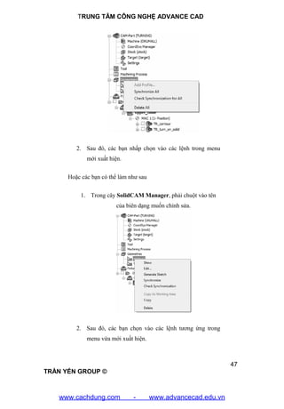 TRUNG TÂM CÔNG NGHỆ ADVANCE CAD
47
TRẦN YẾN GROUP ©
2. Sau đó, các bạn nhấp chọn vào các lệnh trong menu
mới xuất hiện.
Hoặc các bạn có thể làm như sau
1. Trong cây SolidCAM Manager, phải chuột vào tên
của biên dạng muốn chỉnh sửa.
2. Sau đó, các bạn chọn vào các lệnh tương ứng trong
menu vừa mới xuất hiện.
www.cachdung.com - www.advancecad.edu.vn
 