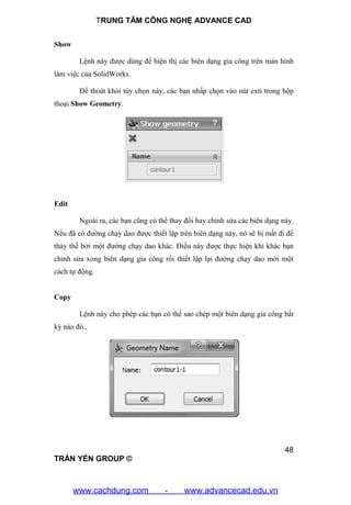 TRUNG TÂM CÔNG NGHỆ ADVANCE CAD
48
TRẦN YẾN GROUP ©
Show
Lệnh này được dùng để hiện thị các biên dạng gia công trên màn hình
làm việc của SolidWorks.
Để thoát khỏi tùy chọn này, các bạn nhấp chọn vào nút exti trong hộp
thoại Show Geometry.
Edit
Ngoài ra, các bạn cũng có thể thay đổi hay chỉnh sửa các biên dạng này.
Nếu đã có đường chạy dao được thiết lập trên biên dạng này, nó sẽ bị mất đi để
thay thế bởi một đường chạy dao khác. Điều này được thực hiện khi khác bạn
chỉnh sửa xong biên dạng gia công rồi thiết lập lại đường chạy dao mới một
cách tự động.
Copy
Lệnh này cho phép các bạn có thể sao chép một biên dạng gia công bất
kỳ nào đó..
www.cachdung.com - www.advancecad.edu.vn
 