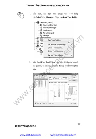 TRUNG TÂM CÔNG NGHỆ ADVANCE CAD
50
TRẦN YẾN GROUP ©
1. Đầu tiên, các bạn phải chuột vào Tool trong
cây SolidCAM Manager. Chọn vào Part Tool Table.
2. Một thoại Part Tool Table xuất hiện. Ở đây các bạn có
thể quản lý và sử dụng các loại dao cụ có sẵn trong thư
viện.
w
w
w
.advancecad.edu.vn
www.cachdung.com - www.advancecad.edu.vn
 