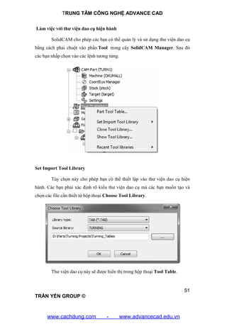 TRUNG TÂM CÔNG NGHỆ ADVANCE CAD
51
TRẦN YẾN GROUP ©
Làm việc với thư viện dao cụ hiện hành
SolidCAM cho phép các bạn có thể quản lý và sử dụng thư viện dao cụ
bằng cách phải chuột vào phần Tool trong cây SolidCAM Manager. Sau đó
các bạn nhấp chọn vào các lệnh tương tứng.
Set Import Tool Library
Tùy chọn này cho phép bạn có thể thiết lập vào thư viện dao cụ hiện
hành. Các bạn phải xác định rõ kiểu thư viện dao cụ mà các bạn muốn tạo và
chọn các file cần thiết từ hộp thoại Choose Tool Library.
Thư viện dao cụ này sẽ được hiển thị trong hộp thoại Tool Table.
www.cachdung.com - www.advancecad.edu.vn
 