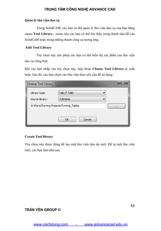 TRUNG TÂM CÔNG NGHỆ ADVANCE CAD
53
TRẦN YẾN GROUP ©
Quản lý thư viện dao cụ
Trong SolidCAM, các bạn có thể quản lý thư viện dao cụ của bạn bằng
menu Tool Library, meun này các bạn có thể tìm thấy trong thanh tiêu đề của
SolidCaM hoặc trong những thanh công cụ tương ứng.
Edit Tool Library
Tùy chọn này cho phép các bạn có thể hiển thị các phần của thư viện
dao cụ riêng biệt.
Khi các bạn nhấp vào tùy chọn này, hộp thoại Choose Tool Library sẽ xuất
hiện. Sau đó, các bạn chọn vào thư viện theo yêu cầu để sử dụng.
Create Tool library
Tùy chọn này được dùng để tạo một thư viện dao dụ mới. Để tạ một thư viện
mới, các bạn làm như sau:
www.cachdung.com - www.advancecad.edu.vn
 