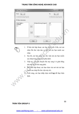 TRUNG TÂM CÔNG NGHỆ ADVANCE CAD
55
TRẦN YẾN GROUP ©
1. Ở bên trái hộp thoại, các bạn chọn vào ổ đĩa, nơi mà
chứa file thư viện dao cụ gốc mà các bạn muốn sao
chép.
2. Sau đó, các bạn chọn vào thư viện mà các bạn muốn
sao chép trong danh sách phía dưới.
3. Tiếp tục, các bạn chuyển file này sang ô ở giữa bằng
nút mũi tên từ trái sang phải.
4. Bên phải hộp thoại, các bạn chọn vào nơi mà các bạn
muốn sao chép file thư viện này tới,.
5. Cuối cùng, các bạn nhấp chọn nút Copy để thực hiện
lệnh.
w
w
w
.advancecad.edu.vn
www.cachdung.com - www.advancecad.edu.vn
 