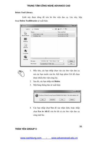 TRUNG TÂM CÔNG NGHỆ ADVANCE CAD
56
TRẦN YẾN GROUP ©
Delete Tool Library
Lệnh này được dùng để xóa bỏ thư viện dao cụ. Lúc này, hộp
thoại Delete Toollibraries sẽ xuất hiện.
1. Đầu tiên, các bạn nhấp chọn vào các thư viện dao cụ
mà các bạn muốn xóa bỏ. Kết hợp phím Ctrl để chọn
được nhiều thư viện cùng lúc.
2. Sau đó, các bạn nhấp nút Delete.
3. Một bảng thông báo sẽ xuất hiện
4. Các bạn nhấp chọn Yes để xác nhận lệnh, hoặc nhấp
chọn Yes to All để xóa bỏ tất cả các thư viện dao cụ
cùng một lúc.
www.cachdung.com - www.advancecad.edu.vn
 