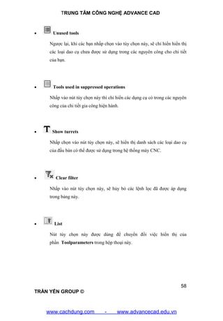 TRUNG TÂM CÔNG NGHỆ ADVANCE CAD
58
TRẦN YẾN GROUP ©
 Unused tools
Ngược lại, khi các bạn nhấp chọn vào tùy chọn này, sẽ chỉ hiển hiển thị
các loại dao cụ chưa được sử dụng trong các nguyên công cho chi tiết
của bạn.
 Tools used in suppressed operations
Nhấp vào nút tùy chọn này thì chỉ hiển các dụng cụ có trong các nguyên
công của chi tiết gia công hiện hành.
 Show turrets
Nhấp chọn vào nút tùy chọn này, sẽ hiển thị danh sách các loại dao cụ
của đầu bàn có thể được sử dụng trong hệ thống máy CNC.
 Clear filter
Nhấp vào nút tùy chọn này, sẽ hủy bỏ các lệnh lọc đã được áp dụng
trong bảng này.
 List
Nút tùy chọn này được dùng để chuyển đổi việc hiển thị của
phần Toolparameters trong hộp thoại này.
www.cachdung.com - www.advancecad.edu.vn
 