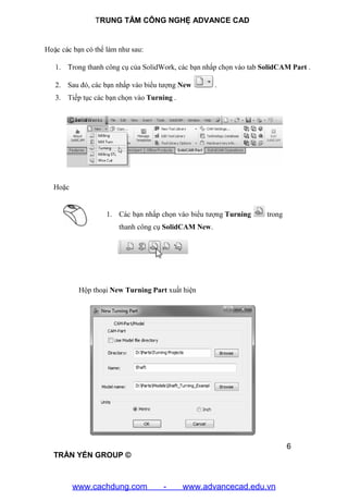 TRUNG TÂM CÔNG NGHỆ ADVANCE CAD
6
TRẦN YẾN GROUP ©
Hoặc các bạn có thể làm như sau:
1. Trong thanh công cụ của SolidWork, các bạn nhấp chọn vào tab SolidCAM Part .
2. Sau đó, các bạn nhấp vào biểu tượng New .
3. Tiếp tục các bạn chọn vào Turning .
Hoặc
1. Các bạn nhấp chọn vào biểu tượng Turning trong
thanh công cụ SolidCAM New.
Hộp thoại New Turning Part xuất hiện
www.cachdung.com - www.advancecad.edu.vn
 