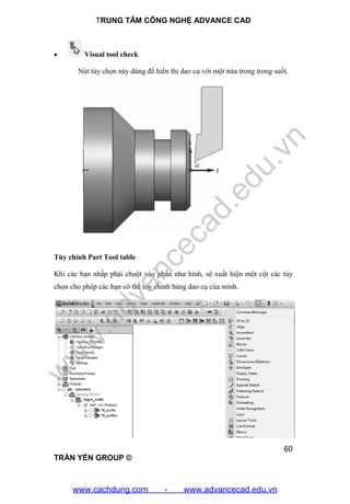 TRUNG TÂM CÔNG NGHỆ ADVANCE CAD
60
TRẦN YẾN GROUP ©
 Visual tool check
Nút tùy chọn này dùng để hiển thị dao cụ với một nửa trong trong suốt.
Tùy chỉnh Part Tool table
Khi các bạn nhấp phải chuột vào phần như hình, sẽ xuất hiện một cột các tùy
chọn cho phép các bạn có thể tùy chỉnh bảng dao cụ của mình.
w
w
w
.advancecad.edu.vn
www.cachdung.com - www.advancecad.edu.vn
 