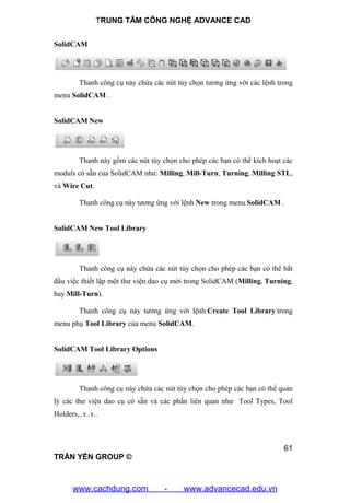 TRUNG TÂM CÔNG NGHỆ ADVANCE CAD
61
TRẦN YẾN GROUP ©
SolidCAM
Thanh công cụ này chứa các nút tùy chọn tương ứng với các lệnh trong
menu SolidCAM .
SolidCAM New
Thanh này gồm các nút tùy chọn cho phép các bạn có thể kích hoạt các
moduls có sẵn của SolidCAM như: Milling, Mill-Turn, Turning, Milling STL,
và Wire Cut.
Thanh công cụ này tương ứng với lệnh New trong menu SolidCAM .
SolidCAM New Tool Library
Thanh công cụ này chứa các nút tùy chọn cho phép các bạn có thể bắt
đầu việc thiết lập một thư viện dao cụ mới trong SolidCAM (Milling, Turning,
hay Mill-Turn).
Thanh công cụ này tương ứng với lệnh Create Tool Library trong
menu phụ Tool Library của menu SolidCAM.
SolidCAM Tool Library Options
Thanh công cụ này chứa các nút tùy chọn cho phép các bạn có thể quản
lý các thư viện dao cụ có sẵn và các phần liên quan như Tool Types, Tool
Holders,..v..v..
www.cachdung.com - www.advancecad.edu.vn
 