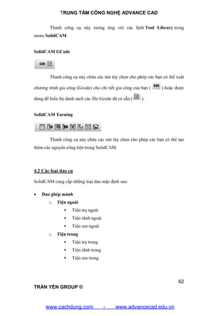 TRUNG TÂM CÔNG NGHỆ ADVANCE CAD
62
TRẦN YẾN GROUP ©
Thanh công cụ này tương ứng với các lệnh Tool Library trong
menu SolidCAM.
SolidCAM GCode
Thanh công cụ này chứa các nút tùy chọn cho phép các bạn có thể xuất
chương trình gia công (Gcode) cho chi tiết gia công của bạn ( ) hoặc được
dùng để hiển thị danh sách các file Gcode đã có sẵn ( ).
SolidCAM Turning
Thanh công cụ này chứa các nút tùy chọn cho phép các bạn có thể tạo
thêm các nguyên công tiện trong SolidCAM.
4.2 Các loại dao cụ
SolidCAM cung cấp những loại dao mặc định sau:
 Dao ghép mảnh
o Tiện ngoài
 Tiện trụ ngoài
 Tiện rãnh ngoài
 Tiện ren ngoài
o Tiện trong
 Tiện trụ trong
 Tiện rãnh trong
 Tiện ren trong
www.cachdung.com - www.advancecad.edu.vn
 