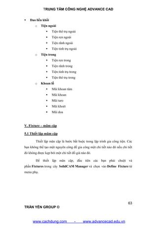 TRUNG TÂM CÔNG NGHỆ ADVANCE CAD
63
TRẦN YẾN GROUP ©
 Dao liền khối
o Tiện ngoài
 Tiện thô trụ ngoài
 Tiện ren ngoài
 Tiện rãnh ngoài
 Tiện tinh trụ ngoài
o Tiện trong
 Tiện ren trong
 Tiện rãnh trong
 Tiện tinh trụ trong
 Tiện thô trụ trong
o Khoan lỗ
 Mũi khoan tâm
 Mũi khoan
 Mũi taro
 Mũi khoét
 Mũi doa
V. Fixture – mâm cặp
5.1 Thiết lập mâm cặp
Thiết lập mân cặp là bước bắt buộc trong lập trình gia công tiện. Các
bạn không thể tạo một nguyên công để gia công một chi tiết nào đó nếu chi tiết
đó không được kẹp bởi một chi tiết đồ giá nào đó.
Để thiết lập mân cặp, đầu tiên các bạn phải chuột và
phần Fixtures trong cây SolidCAM Manager và chọn vào Define Fixture từ
menu phụ.
www.cachdung.com - www.advancecad.edu.vn
 