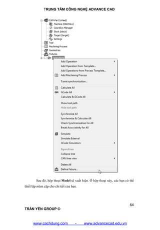 TRUNG TÂM CÔNG NGHỆ ADVANCE CAD
64
TRẦN YẾN GROUP ©
Sau đó, hộp thoại Model sẽ xuất hiện. Ở hộp thoại này, các bạn có thể
thiết lập mâm cặp cho chi tiết của bạn.
www.cachdung.com - www.advancecad.edu.vn
 