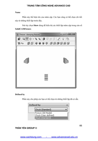 TRUNG TÂM CÔNG NGHỆ ADVANCE CAD
66
TRẦN YẾN GROUP ©
Name
Phần này thể hiện tên của mâm cặp. Các bạn cũng có thể chọn chi tiết
này từ những thiết lập trước đây.
Nút tùy chọn Show dùng để hiển thị các thiết lập mâm cặp trong cửa sổ
SolidCAMFixture.
Defined by
Phần này cho phép các bạn có thể chọn từ những thiết lập đã có sẵn.
www.cachdung.com - www.advancecad.edu.vn
 