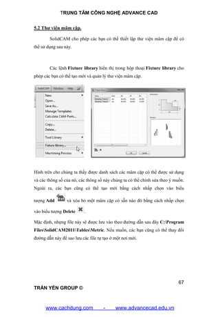 TRUNG TÂM CÔNG NGHỆ ADVANCE CAD
67
TRẦN YẾN GROUP ©
5.2 Thư viện mâm cặp.
SolidCAM cho phép các bạn có thể thiết lập thư viện mâm cặp để có
thể sử dụng sau này.
Các lệnh Fixture library hiển thị trong hộp thoại Fixture library cho
phép các bạn có thể tạo mới và quản lý thư viện mâm cặp.
Hình trên cho chúng ta thấy được danh sách các mâm cặp có thể được sử dụng
và các thông số của nó, các thông số này chúng ta có thể chỉnh sửa theo ý muốn.
Ngoài ra, các bạn cũng có thể tạo mới bằng cách nhấp chọn vào biểu
tượng Add và xóa bỏ một mâm cặp có sẵn nào đó bằng cách nhấp chọn
vào biểu tượng Delete .
Mặc định, nhựng file này sẽ được lưu vào theo đường dẫn sau đây C:Program
FilesSolidCAM2011TablesMetric. Nếu muốn, các bạn cũng có thể thay đổi
đường dẫn này để sao lưu các file tự tạo ở một nơi mới.
www.cachdung.com - www.advancecad.edu.vn
 