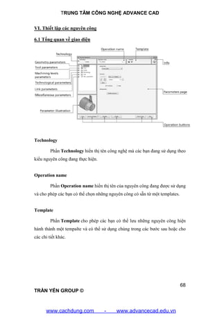 TRUNG TÂM CÔNG NGHỆ ADVANCE CAD
68
TRẦN YẾN GROUP ©
VI. Thiết lập các nguyên công
6.1 Tổng quan về giao diện
Technology
Phẩn Technology hiển thị tên công nghệ mà các bạn đang sử dụng theo
kiểu nguyên công đang thực hiện.
Operation name
Phần Operation name hiển thị tên của nguyên công đang được sử dụng
và cho phép các bạn có thể chọn những nguyên công có sẵn từ một templates.
Template
Phẩn Template cho phép các bạn có thể lưu những nguyên công hiện
hành thành một tempalte và có thể sử dụng chúng trong các bước sau hoặc cho
các chi tiết khác.
www.cachdung.com - www.advancecad.edu.vn
 