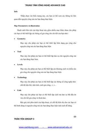 TRUNG TÂM CÔNG NGHỆ ADVANCE CAD
69
TRẦN YẾN GROUP ©
Info
Nhấp chọn vào biểu tượng này, các bạn có thể xem các thông tin liên
quan đến nguyên công mà các bạn đang thực hiện.
Mục Parameters và illustration
Danh sách bên trái của hộp thoại này gồm nhiều mục khác nhau cho phép
các bạn có thể thiết lập các thông số gia công cho chi tiết của bạn như::
 Geometry
Mục này cho phép các bạn có thể thiết lập biên dạng gia công cho
nguyên công mà các bạn đang thực hiện
 Tool
Mục này cho phép các bạn có thể thiết lập dao cụ cho nguyên công mà
các bạn đang thực hien.
 Levels
Mục này cho phép các bạn có thể thiết lập các khoảng cách và chiều sâu
gia công cho nguyên công mà các bạn đang thực hiện.
 Technology
Mục này cho phép các bạn có thể thiết lập các thông số công nghệ như:
chế độ tiện thô, tiện tinh, cách gia công,..v..v...
 Link
Mục này cho phép các bạn có thể thiết lập cách mà dao cụ bắt đầu ăn
vào chi tiết gia công và thoát dao.
Bên góc trái phía dưới của hộp thoại, có chế độ hiển thị cho các bạn có
thể hình dung ra nguyên công mà các bạn đang thực hiện một cách dễ dàng.
www.cachdung.com - www.advancecad.edu.vn
 