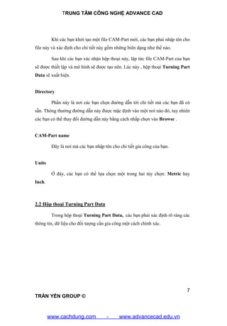 TRUNG TÂM CÔNG NGHỆ ADVANCE CAD
7
TRẦN YẾN GROUP ©
Khi các bạn khởi tạo một file CAM-Part mới, các bạn phải nhập tên cho
file này và xác định cho chi tiết này gồm những biên dạng như thế nào.
Sau khi các bạn xác nhận hộp thoại này, lập tức file CAM-Part của bạn
sẽ được thiết lập và mô hình sẽ được tạo nên. Lúc này , hộp thoại Turning Part
Data sẽ xuất hiện.
Directory
Phần này là nơi các bạn chọn đường dẫn tới chi tiết mà các bạn đã có
sẵn. Thông thường đường dẫn này được mặc định vào một nơi nào đó, tuy nhiên
các bạn có thể thay đổi đường dẫn này bằng cách nhấp chọn vào Browse .
CAM-Part name
Đây là nơi mà các bạn nhập tên cho chi tiết gia công của bạn.
Units
Ở đây, các bạn có thể lựa chọn một trong hai tùy chọn: Metric hay
Inch.
2.2 Hộp thoại Turning Part Data
Trong hộp thoại Turning Part Data, các bạn phải xác định rõ ràng các
thông tin, dữ liệu cho đối tượng cần gia công một cách chính xác.
www.cachdung.com - www.advancecad.edu.vn
 