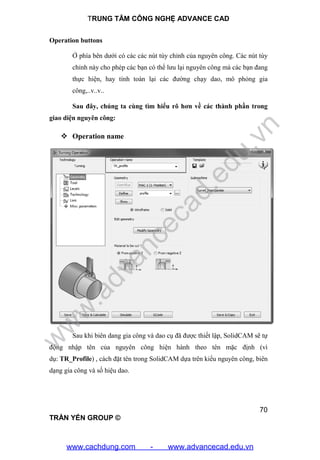TRUNG TÂM CÔNG NGHỆ ADVANCE CAD
70
TRẦN YẾN GROUP ©
Operation buttons
Ở phía bên dưới có các các nút tùy chỉnh của nguyên công. Các nút tùy
chỉnh này cho phép các bạn có thể lưu lại nguyên công mà các bạn đang
thực hiện, hay tính toán lại các đường chạy dao, mô phỏng gia
công,..v..v..
Sau đây, chúng ta cùng tìm hiểu rõ hơn về các thành phần trong
giao diện nguyên công:
 Operation name
Sau khi biên dang gia công và dao cụ đã được thiết lập, SolidCAM sẽ tự
động nhập tên của nguyên công hiện hành theo tên mặc định (vì
dụ: TR_Profile) , cách đặt tên trong SolidCAM dựa trên kiểu nguyên công, biên
dạng gia công và số hiệu dao.
w
w
w
.advancecad.edu.vn
www.cachdung.com - www.advancecad.edu.vn
 