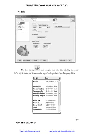 TRUNG TÂM CÔNG NGHỆ ADVANCE CAD
72
TRẦN YẾN GROUP ©
 Info
Nút biểu tượng nằm bên góc phải phía trên của hộp thoại này
hiển thị các thông tin liên quan đến nguyên công mà các bạn đang thực hiện.
www.cachdung.com - www.advancecad.edu.vn
 