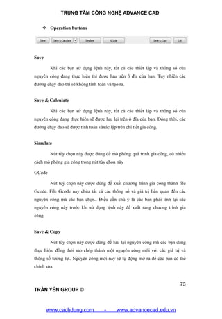 TRUNG TÂM CÔNG NGHỆ ADVANCE CAD
73
TRẦN YẾN GROUP ©
 Operation buttons
Save
Khi các bạn sử dụng lệnh này, tất cả các thiết lập và thông số của
nguyên công đang thực hiện thì được lưu trên ổ đĩa của bạn. Tuy nhiên các
đường chạy dao thì sẽ không tính toán và tạo ra.
Save & Calculate
Khi các bạn sử dụng lệnh này, tất cả các thiết lập và thông số của
nguyên công đang thực hiện sẽ được lưu lại trên ổ đĩa của bạn. Đồng thời, các
đường chạy dao sẽ được tính toán vàxác lập trên chi tiết gia công.
Simulate
Nút tùy chọn này được dùng để mô phỏng quá trình gia công, có nhiều
cách mô phỏng gia công trong nút tùy chọn này
GCode
Nút tuỳ chọn này được dùng để xuất chương trình gia công thành file
Gcode. File Gcode này chứa tất cả các thông số và giá trị liên quan đến các
nguyên công mà các bạn chọn.. Điều cần chú ý là các bạn phải tính lại các
nguyên công này trước khi sử dụng lệnh này để xuất sang chương trình gia
công.
Save & Copy
Nút tùy chọn này được dùng để lưu lại nguyên công mà các bạn đang
thực hiện, đồng thời sao chép thành một nguyên công mới với các giá trị và
thông số tương tự.. Nguyên công mới này sẽ tự động mở ra để các bạn có thể
chỉnh sửa.
www.cachdung.com - www.advancecad.edu.vn
 