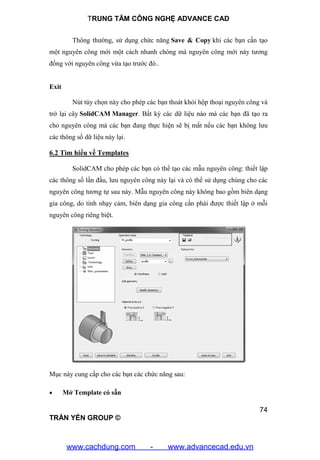 TRUNG TÂM CÔNG NGHỆ ADVANCE CAD
74
TRẦN YẾN GROUP ©
Thông thường, sử dụng chức năng Save & Copy khi các bạn cần tạo
một nguyên công mới một cách nhanh chóng mà nguyên công mới này tương
đồng với nguyên công vừa tạo trước đó..
Exit
Nút tùy chọn này cho phép các bạn thoát khỏi hộp thoại nguyên công và
trở lại cây SolidCAM Manager. Bất kỳ các dữ liệu nào mà các bạn đã tạo ra
cho nguyên công mà các bạn đang thực hiện sẽ bị mất nếu các bạn không lưu
các thông số dữ liệu này lại.
6.2 Tìm hiểu về Templates
SolidCAM cho phép các bạn có thể tạo các mẫu nguyên công: thiết lập
các thông số lần đầu, lưu nguyên công này lại và có thể sử dụng chúng cho các
nguyên công tương tự sau này. Mẫu nguyên công này không bao gồm biên dạng
gia công, do tính nhạy cảm, biên dạng gia công cần phải được thiết lập ở mỗi
nguyên công riêng biệt.
Mục này cung cấp cho các bạn các chức năng sau:
 Mở Template có sẵn
www.cachdung.com - www.advancecad.edu.vn
 
