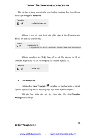 TRUNG TÂM CÔNG NGHỆ ADVANCE CAD
75
TRẦN YẾN GROUP ©
Khi các bạn sử dụng template cho nguyên công bạn đang thực hiện, tên của
nó sẽ hiện trong phần Template.
Khi các rê con trỏ chuột lên ô này, phần mềm sẽ hiện lên đường dẫn
đầy đủ nơi chứ file template này.
Khi các bạn chỉnh sửa bất kỳ thông số hay dữ liệu nào sau khi đã mở
template, thì phía sau của tên file template này sẽ đánh một dấu (*).
 Lưu Templates
Nút tùy chọn Save Template cho phép các bạn lưu lại tất cả các dữ
liệu của nguyên công mà các bạn đang thực hiện thành một file template..
Khi các bạn nhấp vào nút tùy chọn này, hộp thoại Template
Manager sẽ xuất hiện
www.cachdung.com - www.advancecad.edu.vn
 