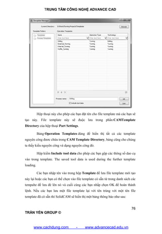 TRUNG TÂM CÔNG NGHỆ ADVANCE CAD
76
TRẦN YẾN GROUP ©
Hộp thoại này cho phép các bạn đặt tên cho file template mà các bạn sẽ
tạo này. File template này sẽ đuộc lưu trong phần CAMTemplate
Directory của hộp thoại Part Settings.
Bảng Operation Templates dùng để hiển thị tất cả các template
nguyên công đươc chứa trong CAM Template Directory, bảng cũng cho chúng
ta thấy kiểu nguyên công và dạng nguyên công đó.
Hộp kiểm Include tool data cho phép các bạn gộp các thông số dao cụ
vào trong template. The saved tool data is used during the further template
loading.
Các bạn nhập tên vào trong hộp Template để lưu file template mới tạo
này lại hoặc các bạn có thể chọn vào file template có sẵn từ trong danh sách các
tempalte để lưu đè lên nó và cuối cùng các bạn nhấp chọn OK để hoàn thành
lệnh. Nếu các bạn lưu một file template lại với tên trùng với một tên file
template đã có sẵn thì SolidCAM sẽ hiển thị một bảng thông báo như sau:
www.cachdung.com - www.advancecad.edu.vn
 