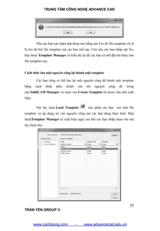 TRUNG TÂM CÔNG NGHỆ ADVANCE CAD
77
TRẦN YẾN GROUP ©
Nếu các bạn xác nhận hộp thoại này bằng nút Yes thì file template cũ sẽ
bị lưu đè bởi file template mà các bạn mới tạo. Còn nếu các bạn nhấp nút No,
hộp thoại Template Manager sẽ hiển thị lại để các bạn có thể đặt tên khác cho
file template này.
Cách thức lưu một nguyên công lại thành một template
Các bạn cũng có thể lưu lại một nguyên công đã thành một template
bằng cách nhấp phải chuột vào tên nguyên công đó trong
cây SolidCAM Manager và chọn vào Create Template từ menu vừa mới xuất
hiện.
Nút tùy chọn Load Template cho phép các bạn mở một file
template và áp dụng nó vào nguyên công mà các bạn đang thực hiện. Hộp
thoạiTemplate Manager sẽ xuất hiện ngay sau khi các bạn nhấp chọn vào nút
tùy chọn này.
www.cachdung.com - www.advancecad.edu.vn
 